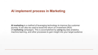 AI implement process in Marketing
AI marketing is a method of leveraging technology to improve the customer
journey. It can also be used to boost the return on investment (ROI)
of marketing campaigns. This is accomplished by using big data analytics,
machine learning, and other processes to gain insight into your target audience
 