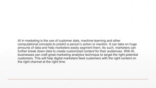 AI in marketing is the use of customer data, machine learning and other
computational concepts to predict a person’s action or inaction. It can take on huge
amounts of data and help marketers easily segment them. As such, marketers can
further break down data to create customized content for their audiences. With AI,
businesses can craft great marketing analytics technique to target the right potential
customers. This will help digital marketers feed customers with the right content on
the right channel at the right time.
 