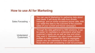 How to use AI for Marketing
Sales Forcasting
• You can use AI Marketing for gathering data about
past deals. It will study the data from emails,
meetings, and on some occasions phone calls. AIM
can relate the data to the outcome of the possible
sales of your current and future campaigns.
Understand
Customers
• Through the data gathered by AIM solutions, it can
be easier for marketers to understand what their
customer’s needs are as well as how and when
they want it. Marketers can also create customer
profiles to make it easier for them to segregate
people who are interested in their product from
those who are still considering or will not purchase.
 
