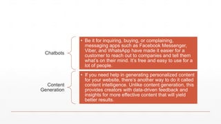 Chatbots
• Be it for inquiring, buying, or complaining,
messaging apps such as Facebook Messenger,
Viber, and WhatsApp have made it easier for a
customer to reach out to companies and tell them
what’s on their mind. It’s free and easy to use for a
lot of people.
Content
Generation
• If you need help in generating personalized content
for your website, there’s another way to do it called
content intelligence. Unlike content generation, this
provides creators with data-driven feedback and
insights for more effective content that will yield
better results.
 