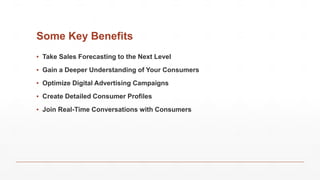 Some Key Benefits
▪ Take Sales Forecasting to the Next Level
▪ Gain a Deeper Understanding of Your Consumers
▪ Optimize Digital Advertising Campaigns
▪ Create Detailed Consumer Profiles
▪ Join Real-Time Conversations with Consumers
 