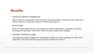 Benefits
▪ Improve Customer Engagement
Boost customer engagement and conversion with personalized experiences and offers that
connect with your customers, when and where they expect it.
▪ Work Faster
Drive to insights lightning fast. Use insights to optimize campaigns, messages and offers.
By doing your job faster, you'll have more time to be creative and strategic.
▪ Increase Customer Loyalty
Leverage AI-powered insights and capabilities to deliver the right message and offer at the
right time in the right channel to grow customer loyalty and revenue
 