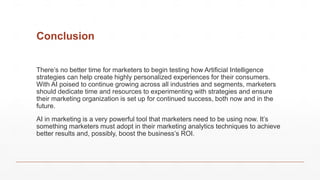 Conclusion
There’s no better time for marketers to begin testing how Artificial Intelligence
strategies can help create highly personalized experiences for their consumers.
With AI poised to continue growing across all industries and segments, marketers
should dedicate time and resources to experimenting with strategies and ensure
their marketing organization is set up for continued success, both now and in the
future.
AI in marketing is a very powerful tool that marketers need to be using now. It’s
something marketers must adopt in their marketing analytics techniques to achieve
better results and, possibly, boost the business’s ROI.
 