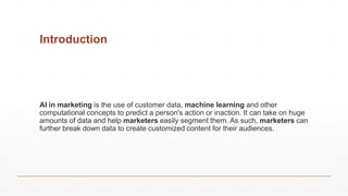 Introduction
AI in marketing is the use of customer data, machine learning and other
computational concepts to predict a person's action or inaction. It can take on huge
amounts of data and help marketers easily segment them. As such, marketers can
further break down data to create customized content for their audiences.
 
