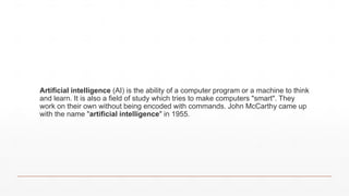 Artificial intelligence (AI) is the ability of a computer program or a machine to think
and learn. It is also a field of study which tries to make computers "smart". They
work on their own without being encoded with commands. John McCarthy came up
with the name "artificial intelligence" in 1955.
 