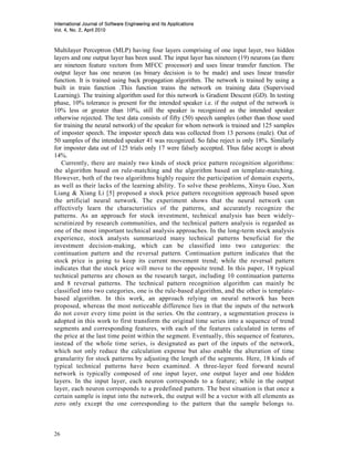 International Journal of Software Engineering and Its Applications
                     2010
Vol. 4, No. 2, April 2010



Multilayer Perceptron (MLP) having four layers comprising of one input layer, two hidden
layers and one output layer has been used. The input layer has nineteen (19) neurons (as there
are nineteen feature vectors from MFCC processor) and uses linear transfer function. The
output layer has one neuron (as binary decision is to be made) and uses linear transfer
function. It is trained using back propagation algorithm. The network is trained by using a
built in train function .This function trains the network on training data (Supervised
Learning). The training algorithm used for this network is Gradient Descent (GD). In testing
phase, 10% tolerance is present for the intended speaker i.e. if the output of the network is
10% less or greater than 10%, still the speaker is recognized as the intended speaker
otherwise rejected. The test data consists of fifty (50) speech samples (other than those used
for training the neural network) of the speaker for whom network is trained and 125 samples
of imposter speech. The imposter speech data was collected from 13 persons (male). Out of
50 samples of the intended speaker 41 was recognized. So false reject is only 18%. Similarly
for imposter data out of 125 trials only 17 were falsely accepted. Thus false accept is about
14%.
   Currently, there are mainly two kinds of stock price pattern recognition algorithms:
the algorithm based on rule-matching and the algorithm based on template-matching.
However, both of the two algorithms highly require the participation of domain experts,
as well as their lacks of the learning ability. To solve these problems, Xinyu Guo, Xun
Liang & Xiang Li [5] proposed a stock price pattern recognition approach based upon
the artificial neural network. The experiment shows that the neural network can
effectively learn the characteristics of the patterns, and accurately recognize the
patterns. As an approach for stock investment, technical analysis has been widely-
scrutinized by research communities, and the technical pattern analysis is regarded as
one of the most important technical analysis approaches. In the long-term stock analysis
experience, stock analysts summarized many technical patterns beneficial for the
investment decision-making, which can be classified into two categories: the
continuation pattern and the reversal pattern. Continuation pattern indicates that the
stock price is going to keep its current movement trend; while the reversal pattern
indicates that the stock price will move to the opposite trend. In this paper, 18 typical
technical patterns are chosen as the research target, including 10 continuation patterns
and 8 reversal patterns. The technical pattern recognition algorithm can mainly be
classified into two categories, one is the rule-based algorithm, and the other is template-
based algorithm. In this work, an approach relying on neural network has been
proposed, whereas the most noticeable difference lies in that the inputs of the network
do not cover every time point in the series. On the contrary, a segmentation process is
adopted in this work to first transform the original time series into a sequence of trend
segments and corresponding features, with each of the features calculated in terms of
the price at the last time point within the segment. Eventually, this sequence of features,
instead of the whole time series, is designated as part of the inputs of the network,
which not only reduce the calculation expense but also enable the alteration of time
granularity for stock patterns by adjusting the length of the segments. Here, 18 kinds of
typical technical patterns have been examined. A three-layer feed forward neural
network is typically composed of one input layer, one output layer and one hidden
layers. In the input layer, each neuron corresponds to a feature; while in the output
layer, each neuron corresponds to a predefined pattern. The best situation is that once a
certain sample is input into the network, the output will be a vector with all elements as
zero only except the one corresponding to the pattern that the sample belongs to.



26
 