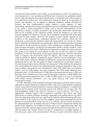 International Journal of Software Engineering and Its Applications
                     2010
Vol. 4, No. 2, April 2010



essential for design reliability and validity of communication system. The prediction of
rain attenuation is a very complex and difficult task. Generally, the prediction models
can be either theoretical (also called deterministic), or empirical (also called statistic),
or a combination of these two. The deterministic models are based on the principles of
physics and therefore, can be applied in different conditions without affecting the
accuracy but their implementation usually requires a great database of radio
meteorology characteristics such as atmospheric pressure, atmospheric temperature and
so on, which is nearly impossible to obtain. Due to that the implementation of the
deterministic models is usually restricted to the special area where radio meteorology
data can be available. In the empirical models, nearly all influences are taken into
account regardless of whether or not they can be separately recognized. This is the main
advantage of these models. However, the accuracy of these models depends on the
accuracy of the measurements, similarities between the conditions where the rain
attenuation is analyzed, the conditions where the measurements are carried out. Proper
factors affecting rain attenuation are considered as inputs of neural network and enough
data used for neural network are selected. After training and verifying many different
neural network topologies, an applied rain attenuation model is finally founded. Under
the consideration of the factors affecting rain attenuation, 8 inputs have been selected.
One group of the inputs has been chosen to take into account the effects of radio
parameters on the rain attenuation. These inputs include frequency (in GHz), elevation
angle (in degree) and polarization angle (in degree). The second group of inputs
contains latitude (in degree), longitude (in degree), altitude (in km) and height (in km)
of the earth station, which are intended for taking into account the terrain effects on the
attenuation due to rain. The last group of inputs is rainfall rate (in mm/hour) which is
the main meteorological factor affecting rain attenuation. When defining the prediction
error as the difference between the measured and the predicted attenuation value at the
same condition, the prediction error distribution of the ANN model and a conventional
model ( such as CCIR model ) has been computed. The ANN model obtained mean
prediction error 1.39 dB, RMS error 2.01dB and maximum prediction error 4.7dB over
the range of the validation set, more accurate than mean prediction 1.98dB, RMS error
2.7048 and maximum prediction error 7.4 dB of CIRR model. It is easy to see that the
ANN model showed satisfactory, even very good accuracy with nearly 0.6 dB
increasing in average.
   In 1997, Nallasamy Mani and Bala Srinivasan [10] applied artificial neural network
approach for optical character recognition (OCR). That was a simple pattern recognition
system using artificial neural network to simulate character recognition. A simple feed-
forward neural network model has been trained with different set of noisy data. The
back-propagation method was used for learning in neural network. The range of
applications includes postal code recognition, automatic data entry into large
administrative systems, banking, automatic cartography and reading devices for blind.
Here the image processing time was significantly reduced while maintaining efficiency
and versatility at the same time. But the complete system which encompassed all the
features of a practical OCR system was yet to be realized. The key factors involved in
the implementation are: an optimal selection of features which categorically defines the
details of the characters, the number of features and a low image processing time. The
character from the scanned image has been normalized from 60 X 60 pixel into 32 X 32
.The horizontal and vertical vectors (Vh and Vv respectively) are added together to
form the input vector of the neural network. Finally, an input vector that contains 64



30
 