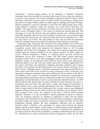 Journal
                                     International Journal of Software Engineering and Its Applications
                                                                              Vol. 4, No. 2, April 2010
                                                                                                   2010



(horizontal + vertical) unique features of the character is evaluated. Histogram
techniques have been used here for automatic processing of lines, words and characters
extraction in the sequence. The erosion and dilation operations make the object smaller
and larger respectively. Erosion makes an object smaller by removing or eroding away
the pixel on its edges. Dilation makes an object larger by adding pixel around its edges.
Dilation technique is used for extracting a word from the original image (gray scale).
Image dilation is applied to make the characters in a word thicker until they join
together. The image erosion techniques have been used for extracting each character
from a word. The pattern editor is very useful in creating the training data files. The
advantage is to train the network with user defined character sets, numerals and even
with other languages. Once the network is trained it would create: an associated weight
of the particular training file. The experiment had shown the recognition rate as 70%
for noisy data to up to 99%. The main demerit of this work was that the experiment
failed for multiple font and size characters and hand written character recognition.
   Young-Sang Han, Seong-Sik Min, Won-Ho Choi and Kyu-Bock Cho (1992) [11]
implemented ANN for fault detection of induction motor (IM). It was a learning pattern
recognition system which cans prognose and diagnoses faults as well as aging
conditions of the IM. For the diagnosis, this system uses frequency spectrum analysis
method based on vibration conditions of the rotating machine. In ANN, inputs are
several vibration frequencies. Outputs of artificial neural networks provide the
information on the fault condition of motor. The PDP model, namely multi-layer
perceptron model with an error back propagation learning algorithm is used for this
diagnostic system. As the induction motor (IM) has merits such as easy maintenance,
robustness and low cost, IM is the most widely used motor in industry applications. For
the reason, it becomes very important to diagnose operating conditions, and to detect
the faults of the machine for the improvement of its security and the reliability of the
whole system. Although a motor is carefully constructed, it has inherent possibilities of
faults which result from stress involved in energy conversion. Hence, it becomes very
important to diagnose (incipient) faults and to prolong the life assessment of the IM for
the reliability of the system. Conventional researches have been only concentrated on
estimating machine parameters that can indicate the conditions of the machine. In those
approaches, one fatal drawback is that its accurate dynamics should be known. An ANN
based incipient fault detector has two parts of artificial neural networks. One part is a
disturbance and noise filter. The other part is a high order incipient fault detector. It
detects faults of turn to turn isolation and bearing wear only. Vibration Frequency by
faults of major faults of the IM are unbalanced rotor, air gap variation, and unbalanced
magnetic attraction force of slot, defect of ball, inner and outer race of bearing. Then a
fault occurred in the motor, the symptom of the fault is directly shown through
vibration. Therefore, it is very reasonable to analyze problems by means of vibration.
Thus, the frequency spectrum of vibration is employed as inputs and the outputs
correspond to the information on the defect of IM. For pattern recognition, a multi-layer
perceptron model was chosen. It optimizes connection weights by means of error back
propagation learning method; the back propagation algorithm uses an objective
function, which is defined as the summation of square errors between the desired
outputs and the network outputs. It then employs a steepest-descent search algorithm to
find the minimum of tie objective function. If a motor is in operation, the capability of
an expert system for these kinds of problems is normally limited because the user must
be a skilled person to reach such decision making in diagnostic system. On the other



                                                                                                    31
 