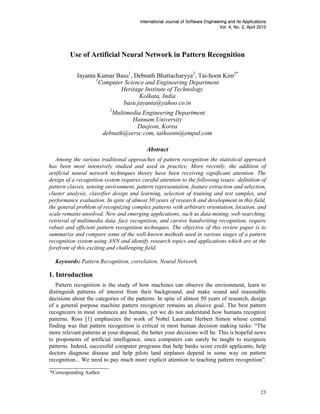 Journal
                                        International Journal of Software Engineering and Its Applications
                                                                                 Vol. 4, No. 2, April 2010
                                                                                                      2010




         Use of Artificial Neural Network in Pattern Recognition

            Jayanta Kumar Basu1, Debnath Bhattacharyya2, Tai-hoon Kim2*
                   1
                     Computer Science and Engineering Department
                            Heritage Institute of Technology
                                   Kolkata, India
                             basu.jayanta@yahoo.co.in
                          2
                           Multimedia Engineering Department
                                  Hannam University
                                    Daejeon, Korea
                        debnath@sersc.com, taihoonn@empal.com

                                           Abstract
   Among the various traditional approaches of pattern recognition the statistical approach
has been most intensively studied and used in practice. More recently, the addition of
artificial neural network techniques theory have been receiving significant attention. The
design of a recognition system requires careful attention to the following issues: definition of
pattern classes, sensing environment, pattern representation, feature extraction and selection,
cluster analysis, classifier design and learning, selection of training and test samples, and
performance evaluation. In spite of almost 50 years of research and development in this field,
the general problem of recognizing complex patterns with arbitrary orientation, location, and
scale remains unsolved. New and emerging applications, such as data mining, web searching,
retrieval of multimedia data, face recognition, and cursive handwriting recognition, require
robust and efficient pattern recognition techniques. The objective of this review paper is to
summarize and compare some of the well-known methods used in various stages of a pattern
recognition system using ANN and identify research topics and applications which are at the
forefront of this exciting and challenging field.

  Keywords: Pattern Recognition, correlation, Neural Network.

1. Introduction
   Pattern recognition is the study of how machines can observe the environment, learn to
distinguish patterns of interest from their background, and make sound and reasonable
decisions about the categories of the patterns. In spite of almost 50 years of research, design
of a general purpose machine pattern recognizer remains an elusive goal. The best pattern
recognizers in most instances are humans, yet we do not understand how humans recognize
patterns. Ross [1] emphasizes the work of Nobel Laureate Herbert Simon whose central
finding was that pattern recognition is critical in most human decision making tasks: “The
more relevant patterns at your disposal, the better your decisions will be. This is hopeful news
to proponents of artificial intelligence, since computers can surely be taught to recognize
patterns. Indeed, successful computer programs that help banks score credit applicants, help
doctors diagnose disease and help pilots land airplanes depend in some way on pattern
recognition... We need to pay much more explicit attention to teaching pattern recognition”.

*Corresponding Author


                                                                                                       23
 