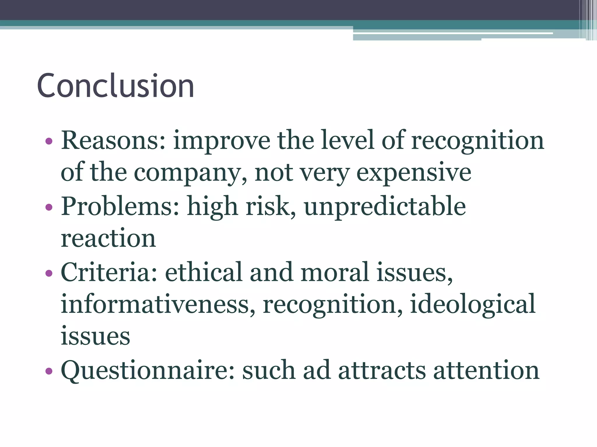 Conclusion
• Reasons: improve the level of recognition
of the company, not very expensive
• Problems: high risk, unpredictable
reaction
• Criteria: ethical and moral issues,
informativeness, recognition, ideological
issues
• Questionnaire: such ad attracts attention
 