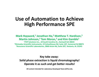 Use of Automation to Achieve
High Performance SPEHigh Performance SPE
Mark Hayward,1 Jonathan Ho,2 Matthew T. Hardison,3
Martin Johnson,3 Tom Moran,2 and Kim Gamble1
1ITSP Solutions Inc., 10 South Carolina St., Hartwell GA 30643
2Shimadzu Scientific Instruments, 19 Schoolhouse Rd, Suite 107, Somerset NJ 088732Shimadzu Scientific Instruments, 19 Schoolhouse Rd, Suite 107, Somerset NJ 08873
3Assurance Scientific Laboratories, 2868 Acton Rd, Suite 207, Vestavia, AL 35243
Key take away:
Solid phase extraction is liquid chromatography!
Operate it as such and get better results!Operate it as such and get better results!
All content intended for Laboratory Developed Tests (LDTs) only
 