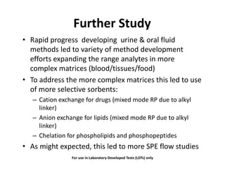 Further Study
• Rapid progress developing urine & oral fluid
methods led to variety of method development
efforts expanding the range analytes in more
complex matrices (blood/tissues/food)
• To address the more complex matrices this led to use• To address the more complex matrices this led to use
of more selective sorbents:
– Cation exchange for drugs (mixed mode RP due to alkyl– Cation exchange for drugs (mixed mode RP due to alkyl
linker)
– Anion exchange for lipids (mixed mode RP due to alkyl– Anion exchange for lipids (mixed mode RP due to alkyl
linker)
– Chelation for phospholipids and phosphopeptides
• As might expected, this led to more SPE flow studies
For use in Laboratory Developed Tests (LDTs) only
 