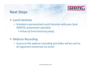 Next StepsNext Steps
Lunch Seminar
• Schedule a personalized Lunch Seminar with your local
GERSTEL automation specialist
Follow Up Email (receiving today)Follow Up Email (receiving today)
Webinar RecordingWebinar Recording
• Access to the webinar recording and slides will be sent to
all registrants tomorrow via email.
 