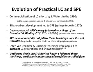 Evolution of Practical LC and SPE
• Commercialization of LC efforts by J. Waters in the 1960s
• Led to pumps, injection systems, & silica sorbent particles in the 1970s
• Silica sorbent development led to SPE (syringe tube) in 1970s
• Development of HPLC closely followed teachings of van
Deemter* & Giddings** (1970s – 2000s)
• Development of HPLC closely followed teachings of van
Deemter* & Giddings** (1970s – 2000s) [accurate flow & small particles]
• SPE development did not follow these teachings since it is not
isocratic (Required assumption to derive chromatography equations)isocratic (Required assumption to derive chromatography equations)
• Later, van Deemter & Giddings teachings were applied to
gradient LC separations and shown to apply***gradient LC separations and shown to apply***
• Until now, single use SPE devices haven’t followed these
teachings, particularly importance of carefully controlled flow
*JJ van Deemter , FJ Zuiderweg, A Klinkenberg, Chem. Eng. Sc., 1956, 5, 271–289
**JC Giddings, Dynamics of Chromatography: Principles and Theory, CRC Press, 1965
*** UD Neue, HPLC Columns: Theory, Technology, and Practice, Wiley, 1997, p77
 