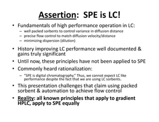 Assertion: SPE is LC!
• Fundamentals of high performance operation in LC:• Fundamentals of high performance operation in LC:
– well packed sorbents to control variance in diffusion distance
– precise flow control to match diffusion velocity/distance–
– minimizing dispersion (dilution)
• History improving LC performance well documented &
gains truly significantgains truly significant
• Until now, these principles have not been applied to SPE
• Commonly heard rationalization:• Commonly heard rationalization:
– “SPE is digital chromatography.” Thus, we cannot expect LC like
performance despite the fact that we are using LC sorbents.
• This presentation challenges that claim using packed• This presentation challenges that claim using packed
sorbent & automation to achieve flow control
• Reality: all known principles that apply to gradient• Reality: all known principles that apply to gradient
HPLC, apply to SPE equally
 
