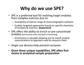 Why do we use SPE?
• SPE is a preferred tool for isolating target analytes
from complex matrices due to:
– Availability of diverse range of chromatographic sorbents
– Enables targeted approaches based on specific chemistry
of analytes & matrices (important)of analytes & matrices (important)
• SPE offers the ability to enrich or pre-concentrate
analytes (particularly when drying & re-dissolving)
– Enrichment is valuable allowing one to match analyte– Enrichment is valuable allowing one to match analyte
concentrations to approach used to measure them
• Single use devices help prevent carryover• Single use devices help prevent carryover
• Given these unique capabilities, SPE often first
choice in analytical sample preparationchoice in analytical sample preparation
 