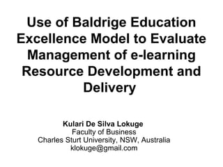Use of Baldrige Education
Excellence Model to Evaluate
  Management of e-learning
 Resource Development and
          Delivery

          Kulari De Silva Lokuge
             Faculty of Business
   Charles Sturt University, NSW, Australia
            klokuge@gmail.com
 