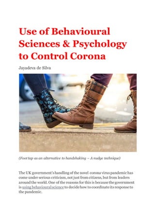 Use of Behavioural
Sciences & Psychology
to Control Corona
Jayadeva de Silva
(Foot tap as an alternative to handshaking – A nudge technique)
The UK government’shandling of the novel corona virus pandemic has
come under serious criticism, not just from citizens, but from leaders
around the world. One of the reasons for this is becausethegovernment
is using behaviouralscience to decidehow to coordinateitsresponseto
the pandemic.
 