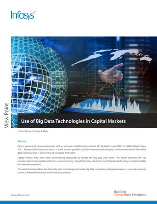 View Point




                     Use of Big Data Technologies in Capital Markets
                  - Ruchi Verma, Sathyan R Mani



                  Abstract
                  Data is growing at a tremendous rate with an increase in digital universe from 281 Exabyte’s (year 2007) to 1,800 Exabyte’s (year
                  2011). However the increase in data is, in itself, a minor problem, but the increase in percentage of unstructured data in the overall
                  data volume is what is concerning all, including Wall Street.
                  Capital market firms have been transforming organically to handle the big data over years. This article discusses the key
                  transformations that capital market firms are undergoing to handle big data, drivers for use of big data technology in capital markets
                  and relevant uses cases.
                  The article further outlines the future big data technologies to handle big data complexity and responsiveness – a sense & response
                  system, a federated database and in memory analytics.




             www.infosys.com
 