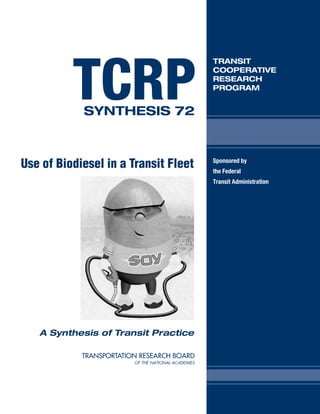 TCRP
                                      TRANSIT
                                      COOPERATIVE
                                      RESEARCH
                                      PROGRAM


            SYNTHESIS 72



Use of Biodiesel in a Transit Fleet   Sponsored by
                                      the Federal
                                      Transit Administration




   A Synthesis of Transit Practice
 