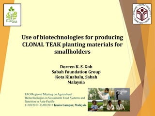 Use of biotechnologies for producing
CLONAL TEAK planting materials for
smallholders
Doreen K. S. Goh
Sabah Foundation Group
Kota Kinabalu, Sabah
Malaysia
FAO Regional Meeting on Agricultural
Biotechnologies in Sustainable Food Systems and
Nutrition in Asia-Pacific
11/09/2017-13/09/2017 Kuala Lumpur, Malaysia
 