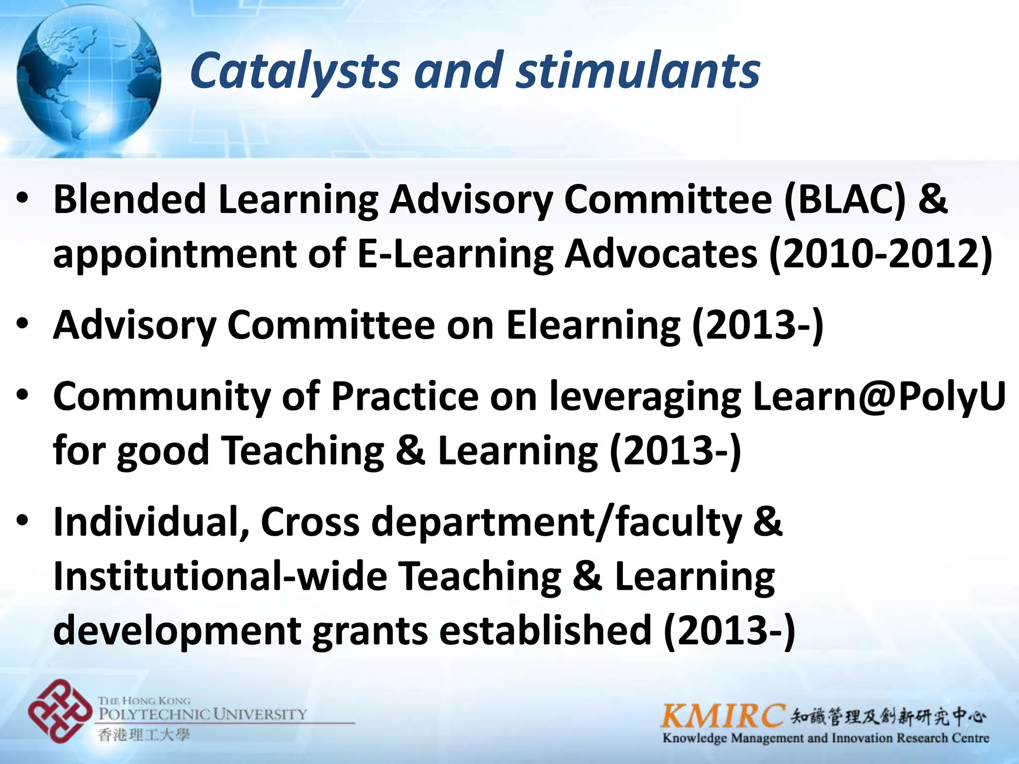 Catalysts and stimulants

• Blended Learning Advisory Committee (BLAC) &
  appointment of E-Learning Advocates (2010-2012)
• Advisory Committee on Elearning (2013-)
• Community of Practice on leveraging Learn@PolyU
  for good Teaching & Learning (2013-)
• Individual, Cross department/faculty &
  Institutional-wide Teaching & Learning
  development grants established (2013-)
 