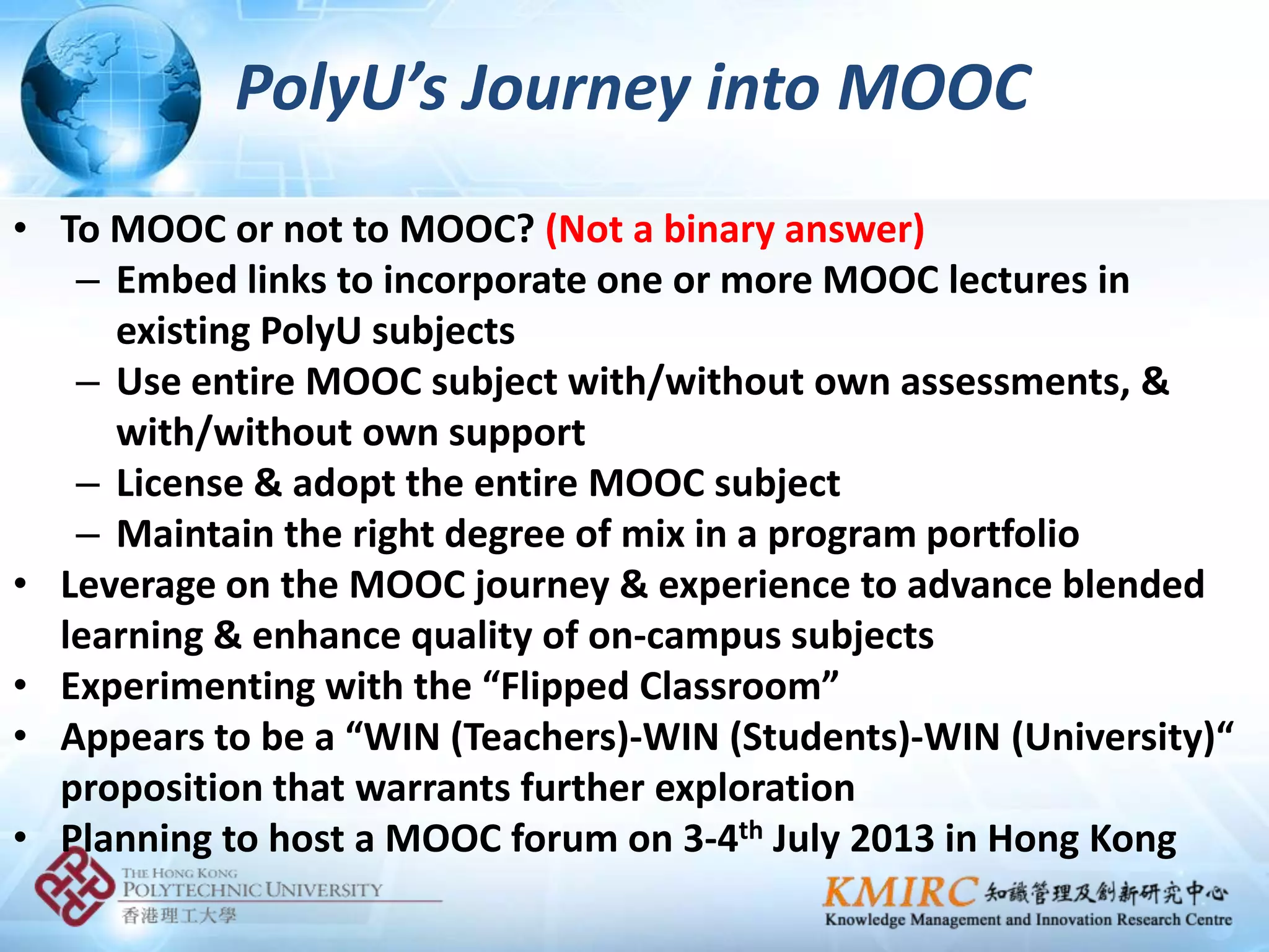 PolyU’s Journey into MOOC
• To MOOC or not to MOOC? (Not a binary answer)
   – Embed links to incorporate one or more MOOC lectures in
     existing PolyU subjects
   – Use entire MOOC subject with/without own assessments, &
     with/without own support
   – License & adopt the entire MOOC subject
   – Maintain the right degree of mix in a program portfolio
• Leverage on the MOOC journey & experience to advance blended
  learning & enhance quality of on-campus subjects
• Experimenting with the “Flipped Classroom”
• Appears to be a “WIN (Teachers)-WIN (Students)-WIN (University)“
  proposition that warrants further exploration
• Planning to host a MOOC forum on 3-4th July 2013 in Hong Kong
 