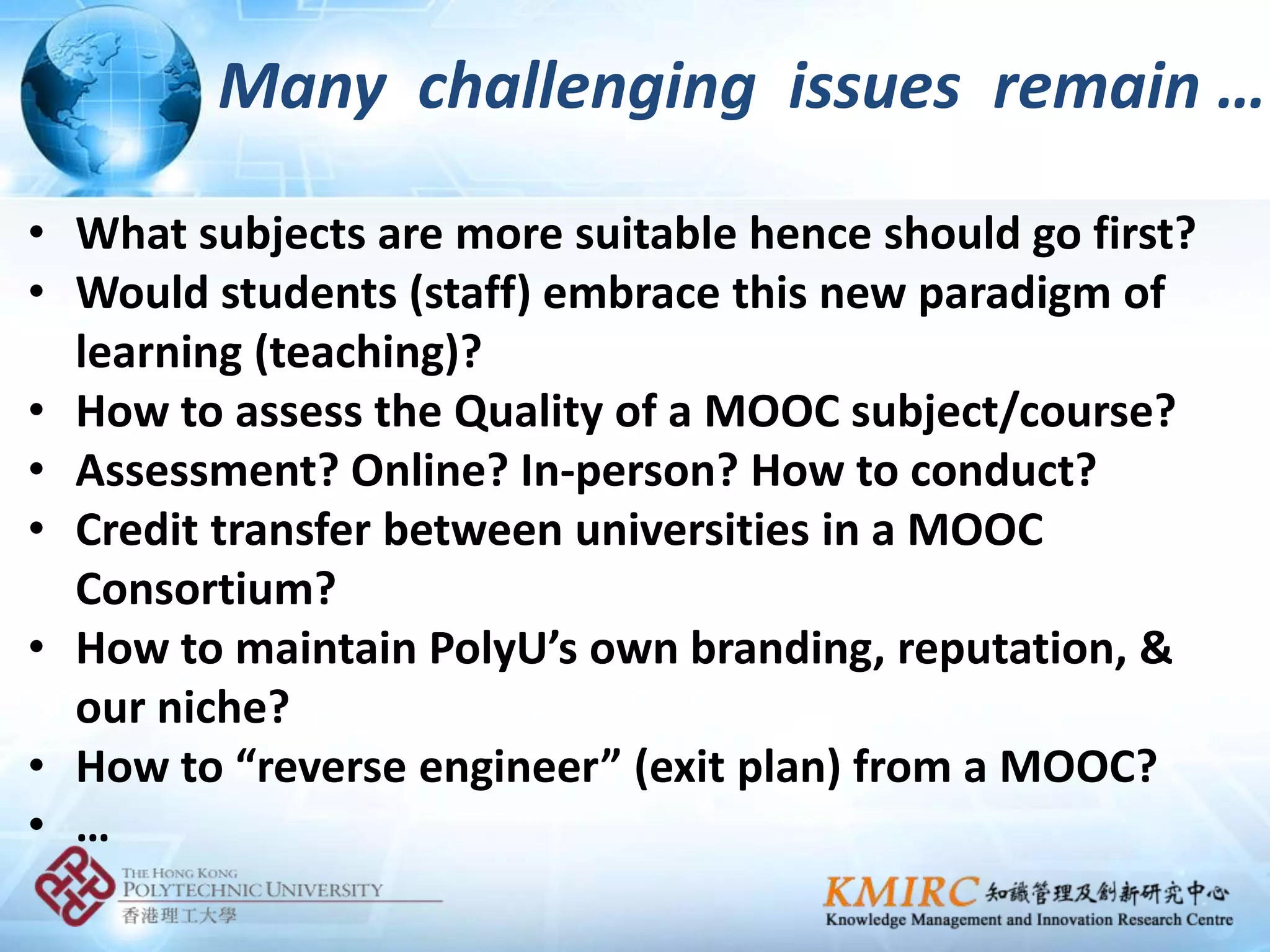Many challenging issues remain …

• What subjects are more suitable hence should go first?
• Would students (staff) embrace this new paradigm of
  learning (teaching)?
• How to assess the Quality of a MOOC subject/course?
• Assessment? Online? In-person? How to conduct?
• Credit transfer between universities in a MOOC
  Consortium?
• How to maintain PolyU’s own branding, reputation, &
  our niche?
• How to “reverse engineer” (exit plan) from a MOOC?
• …
 
