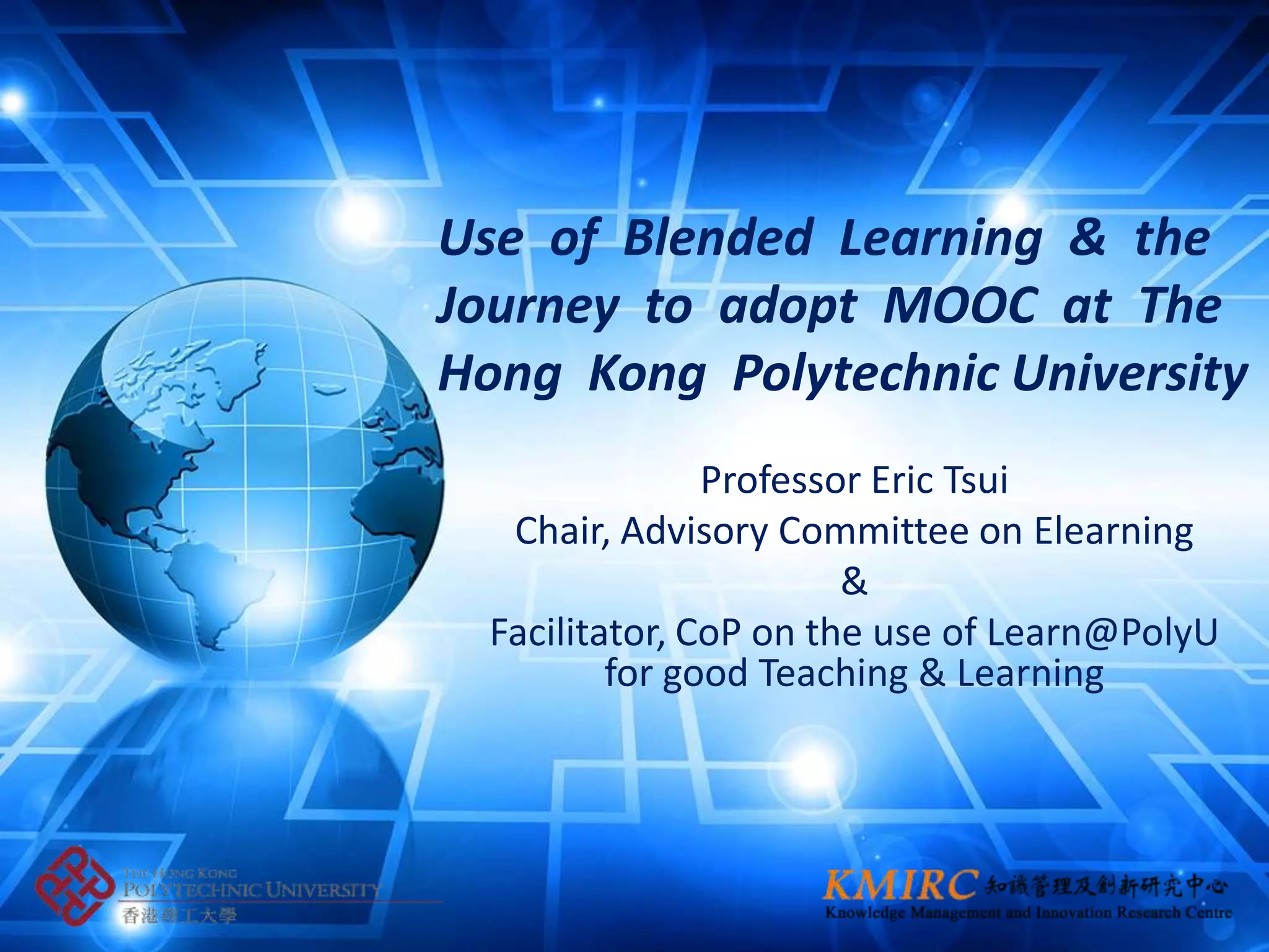 Use of Blended Learning & the
Journey to adopt MOOC at The
Hong Kong Polytechnic University
                Professor Eric Tsui
   Chair, Advisory Committee on Elearning
                        &
  Facilitator, CoP on the use of Learn@PolyU
          for good Teaching & Learning
 