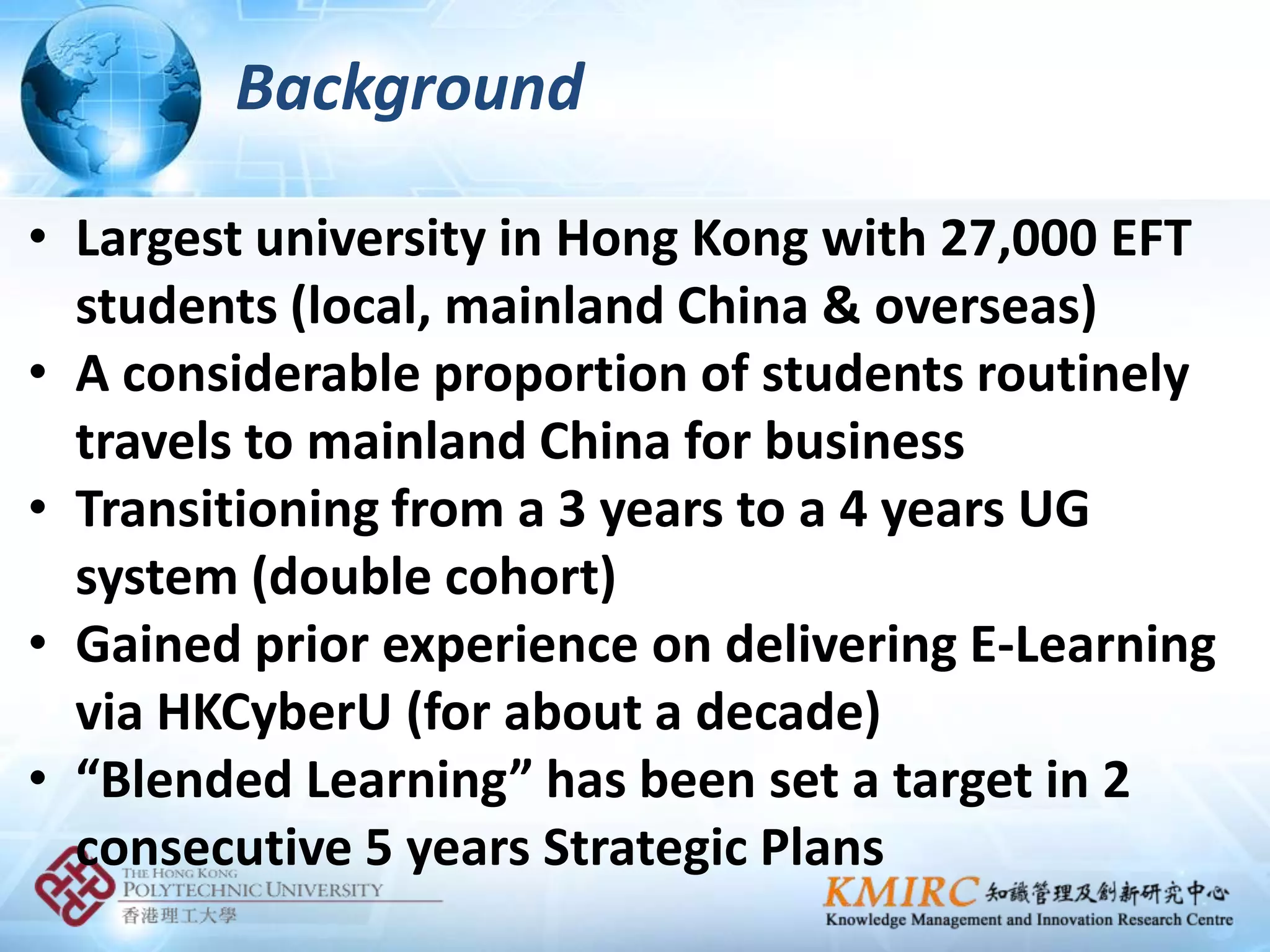 Background

• Largest university in Hong Kong with 27,000 EFT
  students (local, mainland China & overseas)
• A considerable proportion of students routinely
  travels to mainland China for business
• Transitioning from a 3 years to a 4 years UG
  system (double cohort)
• Gained prior experience on delivering E-Learning
  via HKCyberU (for about a decade)
• “Blended Learning” has been set a target in 2
  consecutive 5 years Strategic Plans
 