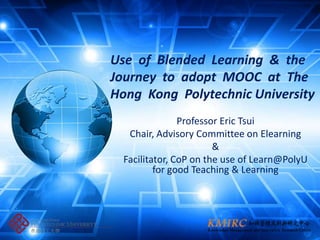 Use of Blended Learning & the
Journey to adopt MOOC at The
Hong Kong Polytechnic University
                Professor Eric Tsui
   Chair, Advisory Committee on Elearning
                        &
  Facilitator, CoP on the use of Learn@PolyU
          for good Teaching & Learning
 