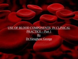 USE OF BLOOD COMPONENTS IN CLINICAL
PRACTICE – Part 1
By
Dr.Varughese George
 