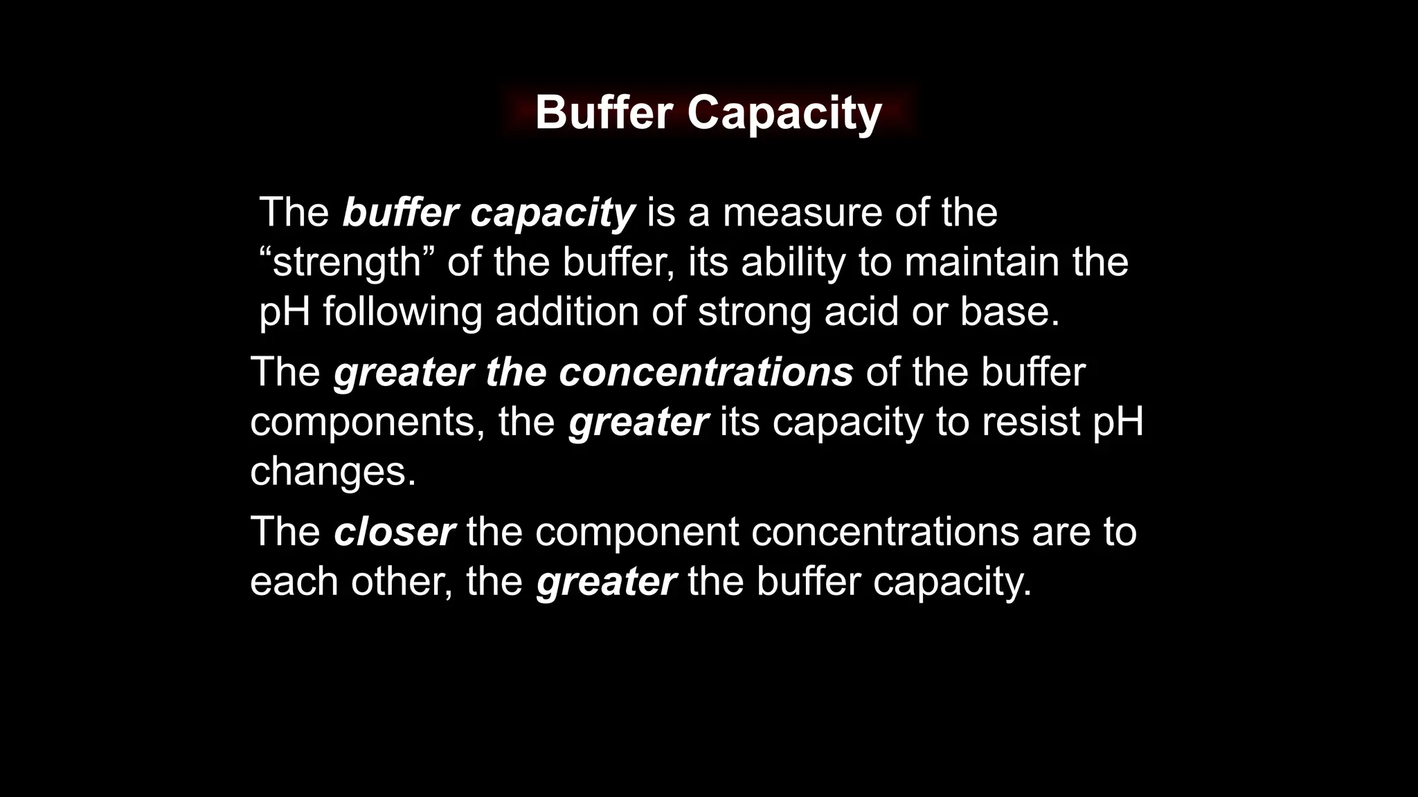 Buffer Capacity
The buffer capacity is a measure of the
“strength” of the buffer, its ability to maintain the
pH following addition of strong acid or base.
The greater the concentrations of the buffer
components, the greater its capacity to resist pH
changes.
The closer the component concentrations are to
each other, the greater the buffer capacity.
 