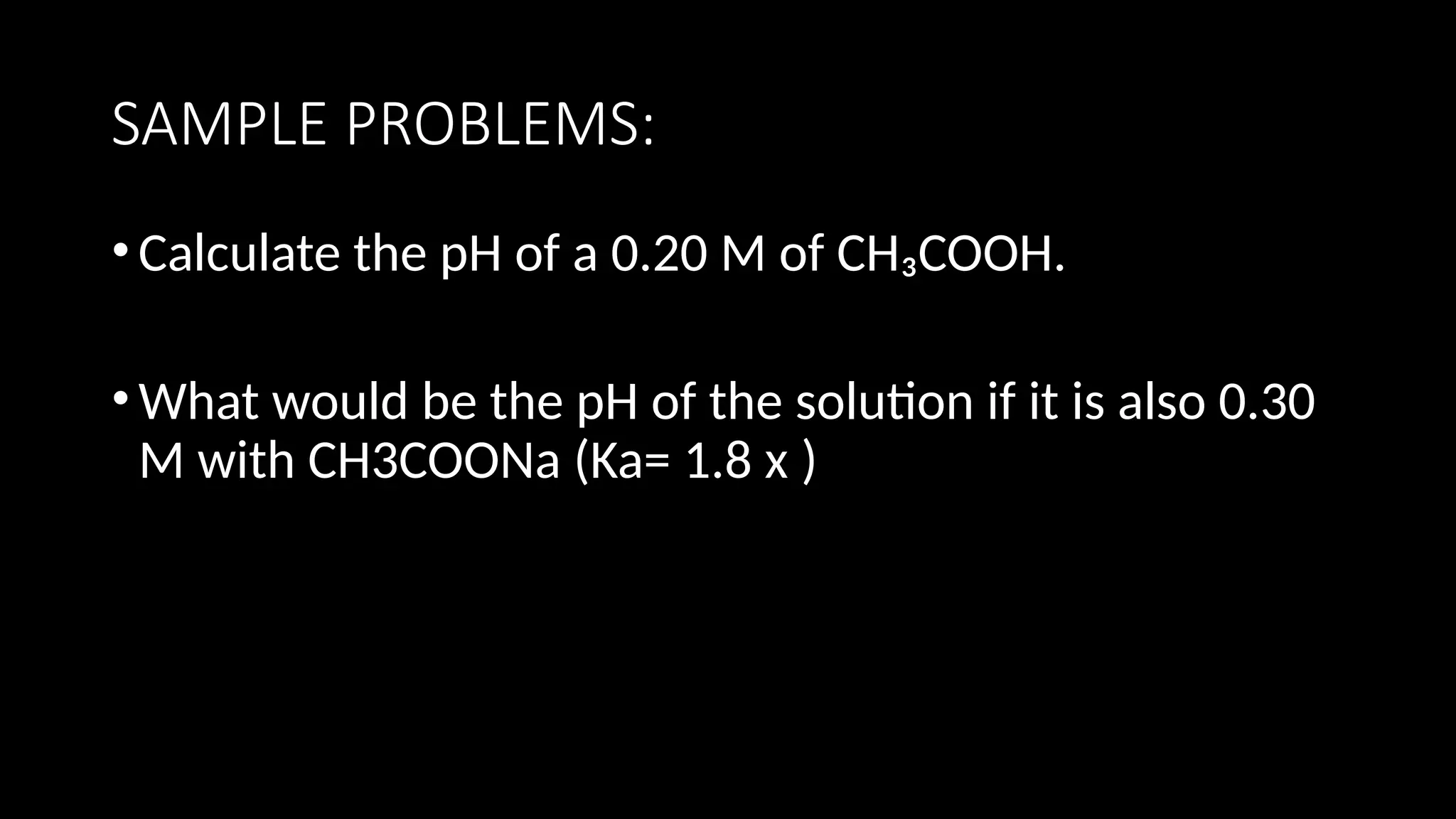 SAMPLE PROBLEMS:
•Calculate the pH of a 0.20 M of CH₃COOH.
•What would be the pH of the solution if it is also 0.30
M with CH3COONa (Ka= 1.8 x )
 