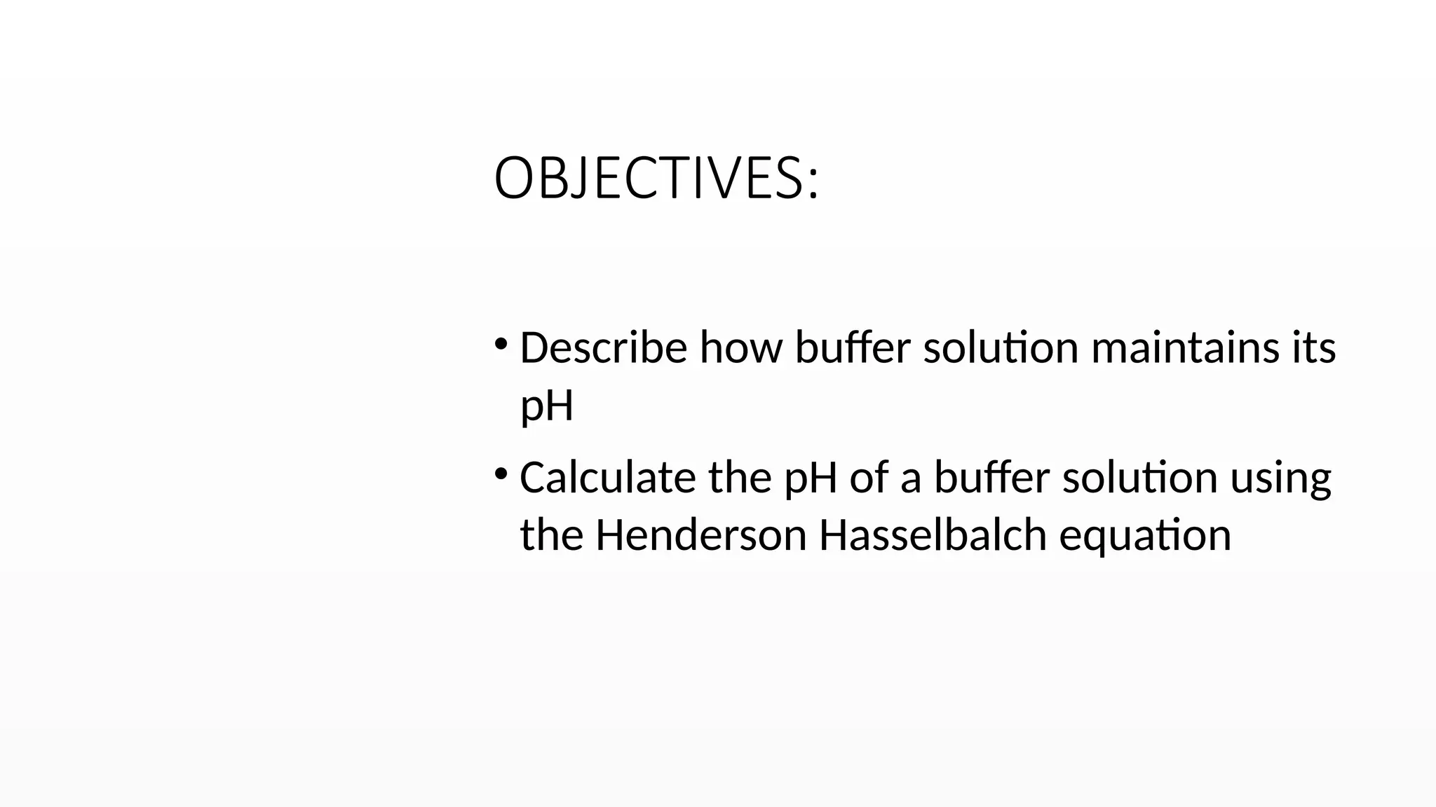 OBJECTIVES:
• Describe how buffer solution maintains its
pH
• Calculate the pH of a buffer solution using
the Henderson Hasselbalch equation
 