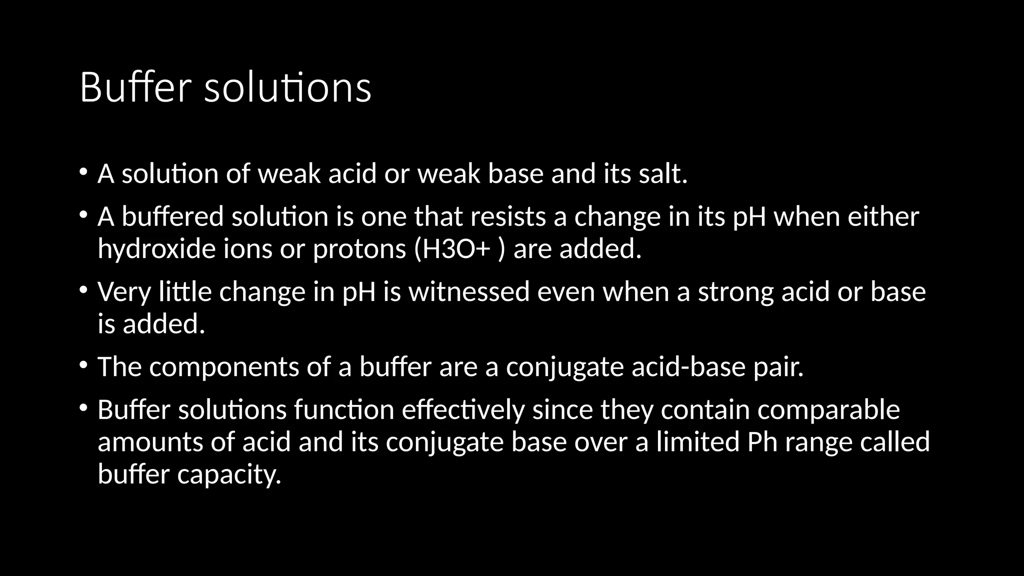 Buffer solutions
• A solution of weak acid or weak base and its salt.
• A buffered solution is one that resists a change in its pH when either
hydroxide ions or protons (H3O+ ) are added.
• Very little change in pH is witnessed even when a strong acid or base
is added.
• The components of a buffer are a conjugate acid-base pair.
• Buffer solutions function effectively since they contain comparable
amounts of acid and its conjugate base over a limited Ph range called
buffer capacity.
 