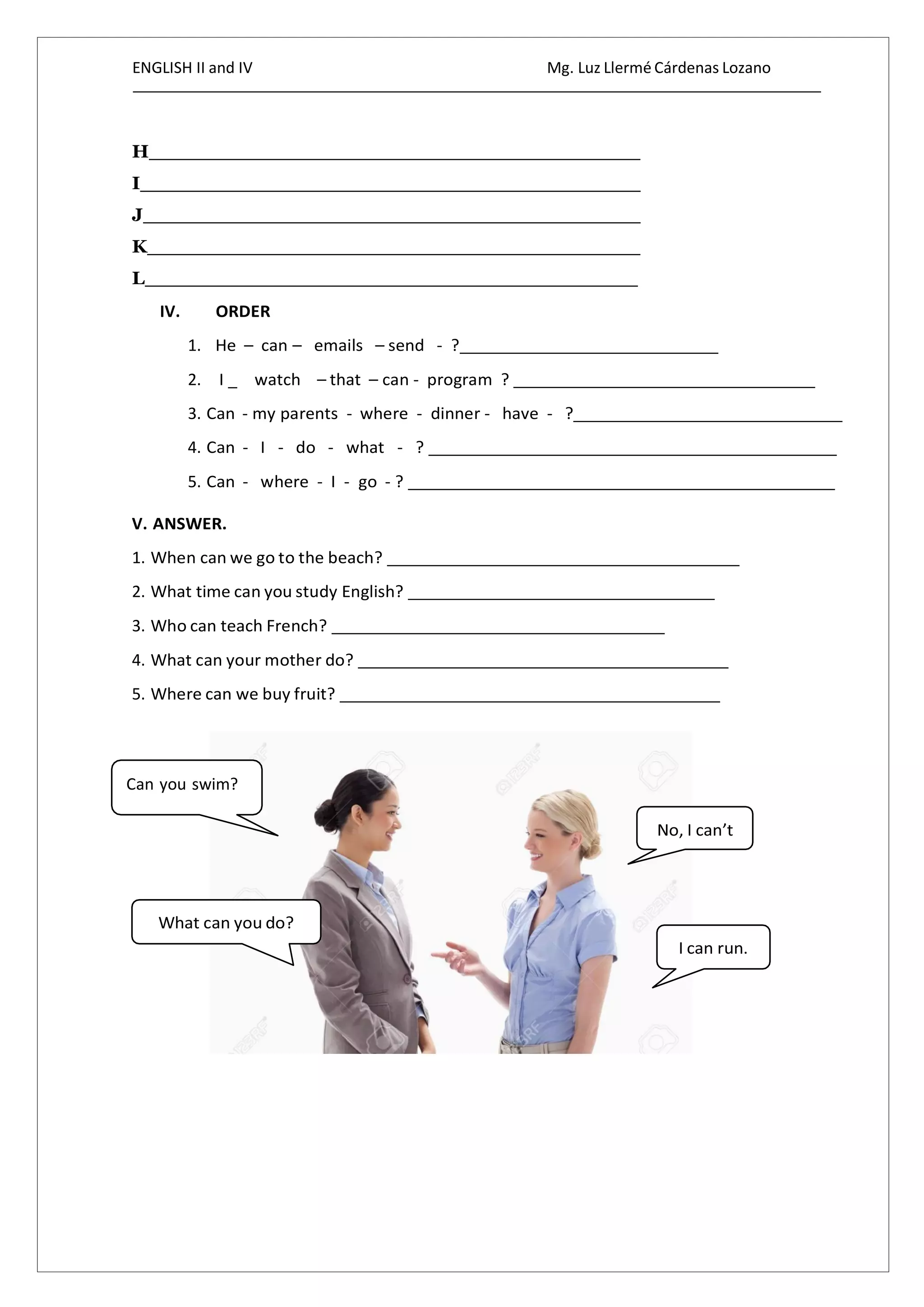 ENGLISH II and IV Mg. Luz Llermé Cárdenas Lozano
H
I
J
K
L
IV. ORDER
1. He – can – emails – send - ?
2. I _ watch – that – can - program ?
3. Can - my parents - where - dinner - have - ?
4. Can - I - do - what - ?
5. Can - where - I - go - ?
V. ANSWER.
1. When can we go to the beach?
2. What time can you study English?
3. Who can teach French?
4. What can your mother do?
5. Where can we buy fruit?
Can you swim?
 