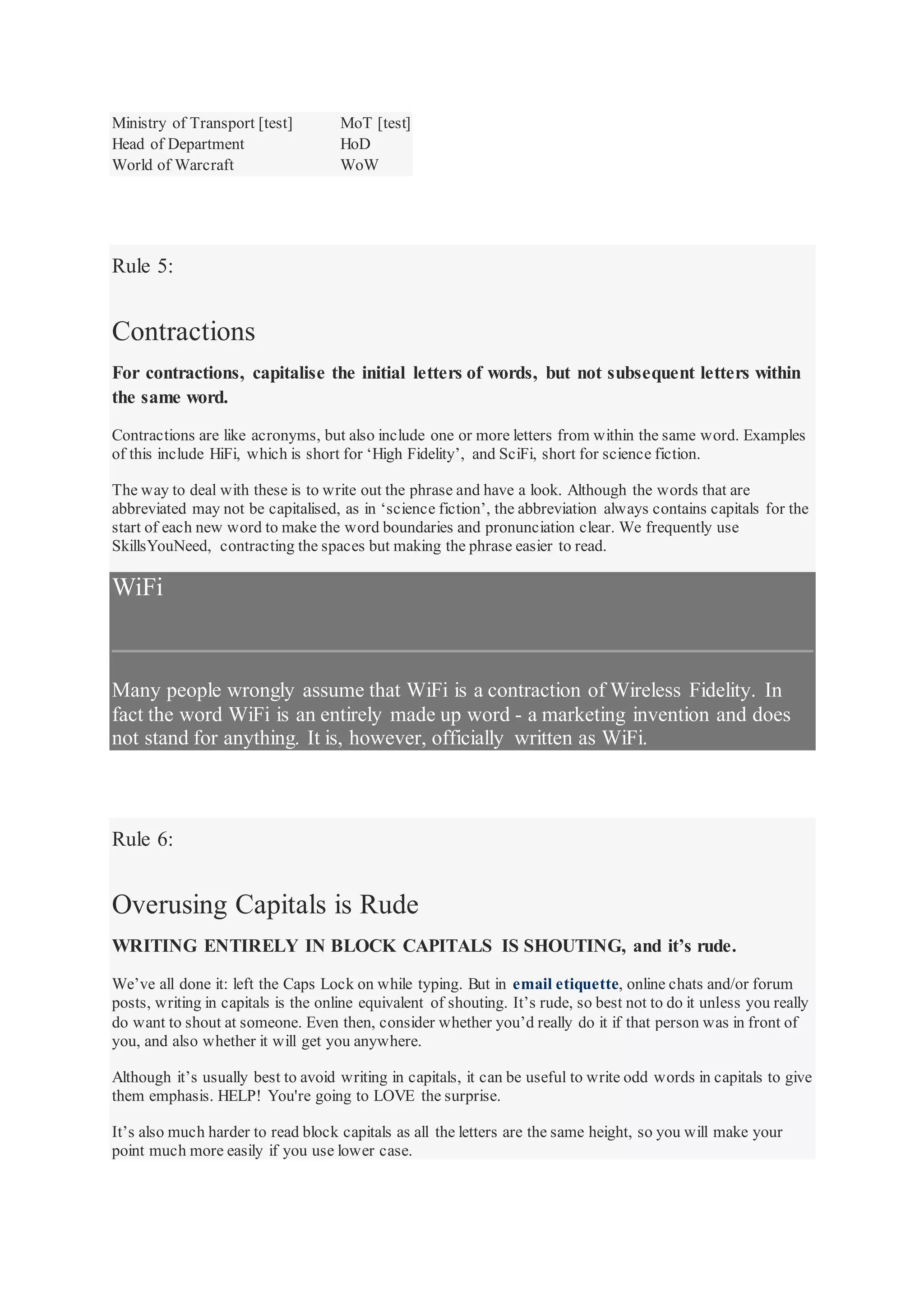 Ministry of Transport [test] MoT [test]
Head of Department HoD
World of Warcraft WoW
Rule 5:
Contractions
For contractions, capitalise the initial letters of words, but not subsequent letters within
the same word.
Contractions are like acronyms, but also include one or more letters from within the same word. Examples
of this include HiFi, which is short for ‘High Fidelity’, and SciFi, short for science fiction.
The way to deal with these is to write out the phrase and have a look. Although the words that are
abbreviated may not be capitalised, as in ‘science fiction’, the abbreviation always contains capitals for the
start of each new word to make the word boundaries and pronunciation clear. We frequently use
SkillsYouNeed, contracting the spaces but making the phrase easier to read.
WiFi
Many people wrongly assume that WiFi is a contraction of Wireless Fidelity. In
fact the word WiFi is an entirely made up word - a marketing invention and does
not stand for anything. It is, however, officially written as WiFi.
Rule 6:
Overusing Capitals is Rude
WRITING ENTIRELY IN BLOCK CAPITALS IS SHOUTING, and it’s rude.
We’ve all done it: left the Caps Lock on while typing. But in email etiquette, online chats and/or forum
posts, writing in capitals is the online equivalent of shouting. It’s rude, so best not to do it unless you really
do want to shout at someone. Even then, consider whether you’d really do it if that person was in front of
you, and also whether it will get you anywhere.
Although it’s usually best to avoid writing in capitals, it can be useful to write odd words in capitals to give
them emphasis. HELP! You're going to LOVE the surprise.
It’s also much harder to read block capitals as all the letters are the same height, so you will make your
point much more easily if you use lower case.
 