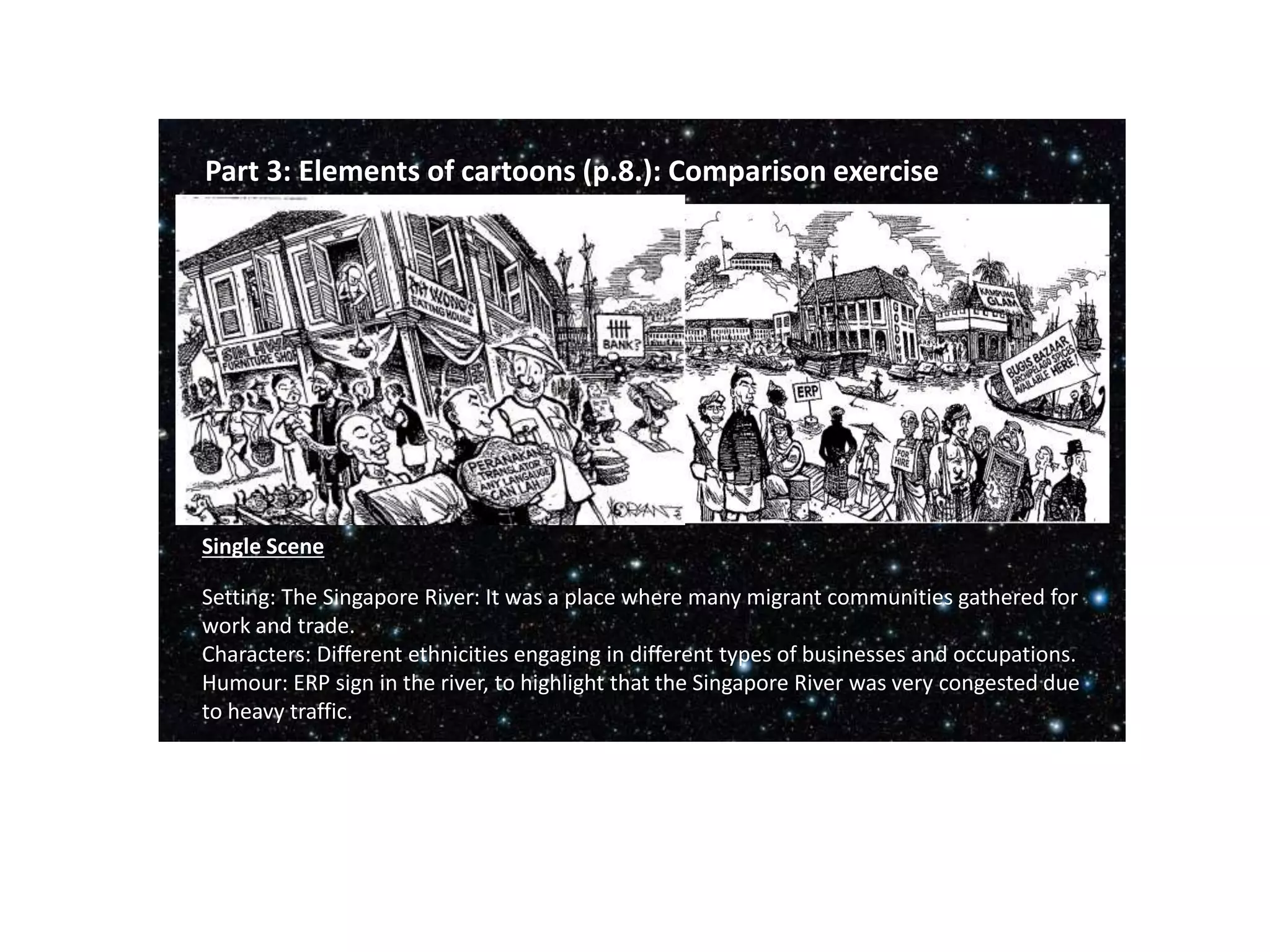 Part 3: Elements of cartoons (p.8.): Comparison exercise
Setting: The Singapore River: It was a place where many migrant communities gathered for
work and trade.
Characters: Different ethnicities engaging in different types of businesses and occupations.
Humour: ERP sign in the river, to highlight that the Singapore River was very congested due
to heavy traffic.
Single Scene
 