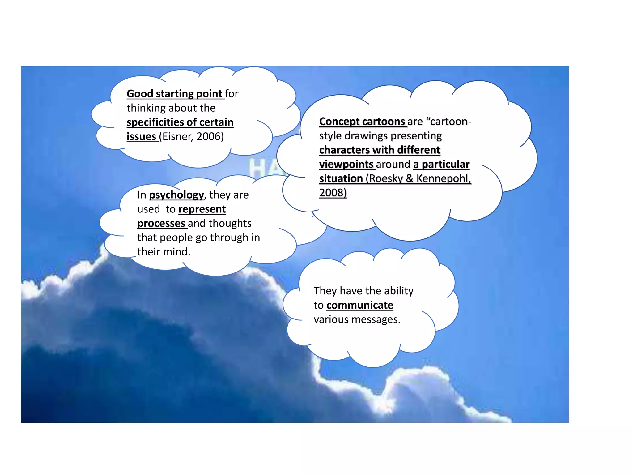 Good starting point for
thinking about the
specificities of certain
issues (Eisner, 2006)
In psychology, they are
used to represent
processes and thoughts
that people go through in
their mind.
They have the ability
to communicate
various messages.
Concept cartoons are “cartoon-
style drawings presenting
characters with different
viewpoints around a particular
situation (Roesky & Kennepohl,
2008)
 
