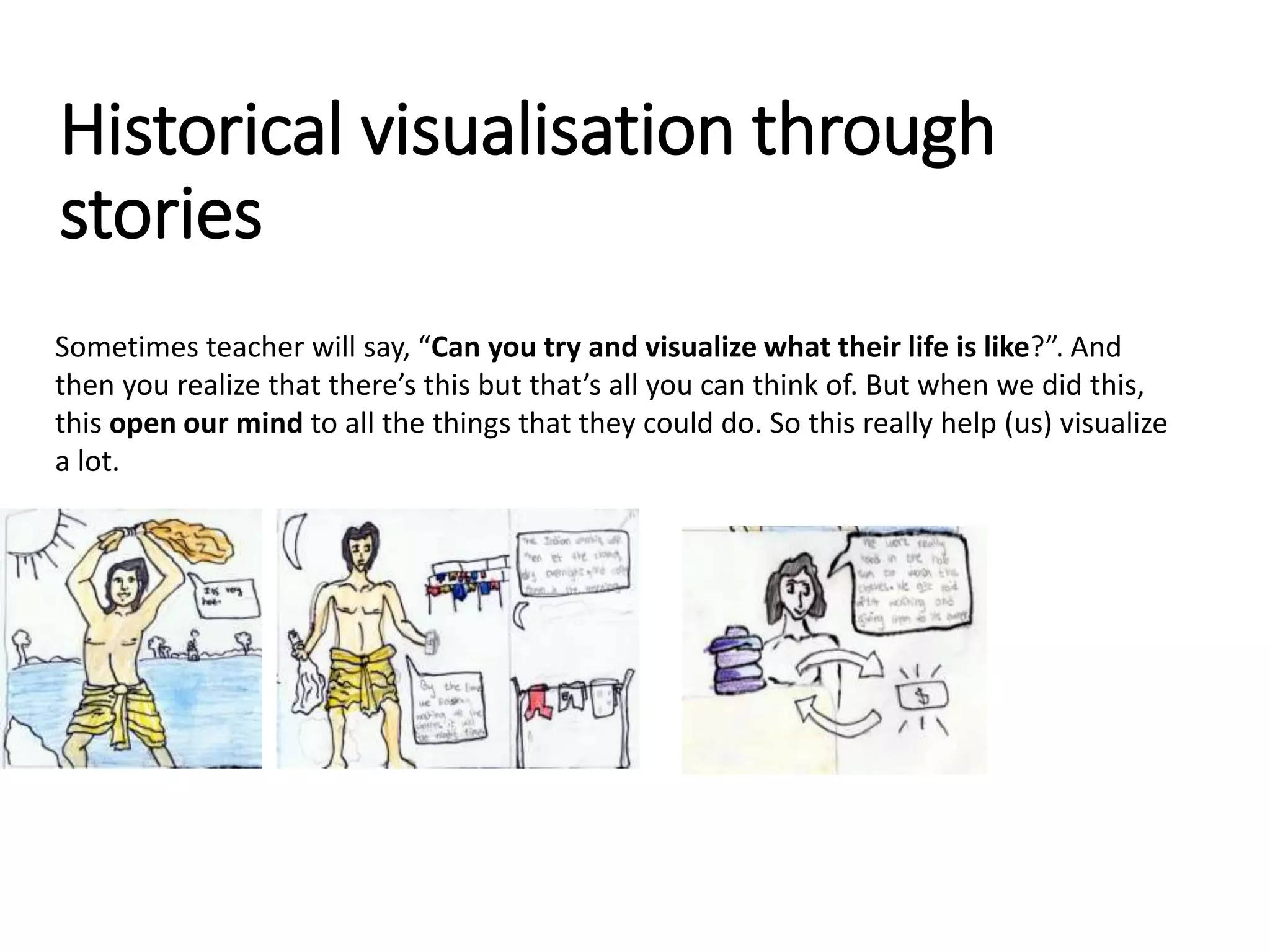 Sometimes teacher will say, “Can you try and visualize what their life is like?”. And
then you realize that there’s this but that’s all you can think of. But when we did this,
this open our mind to all the things that they could do. So this really help (us) visualize
a lot.
Historical visualisation through
stories
 