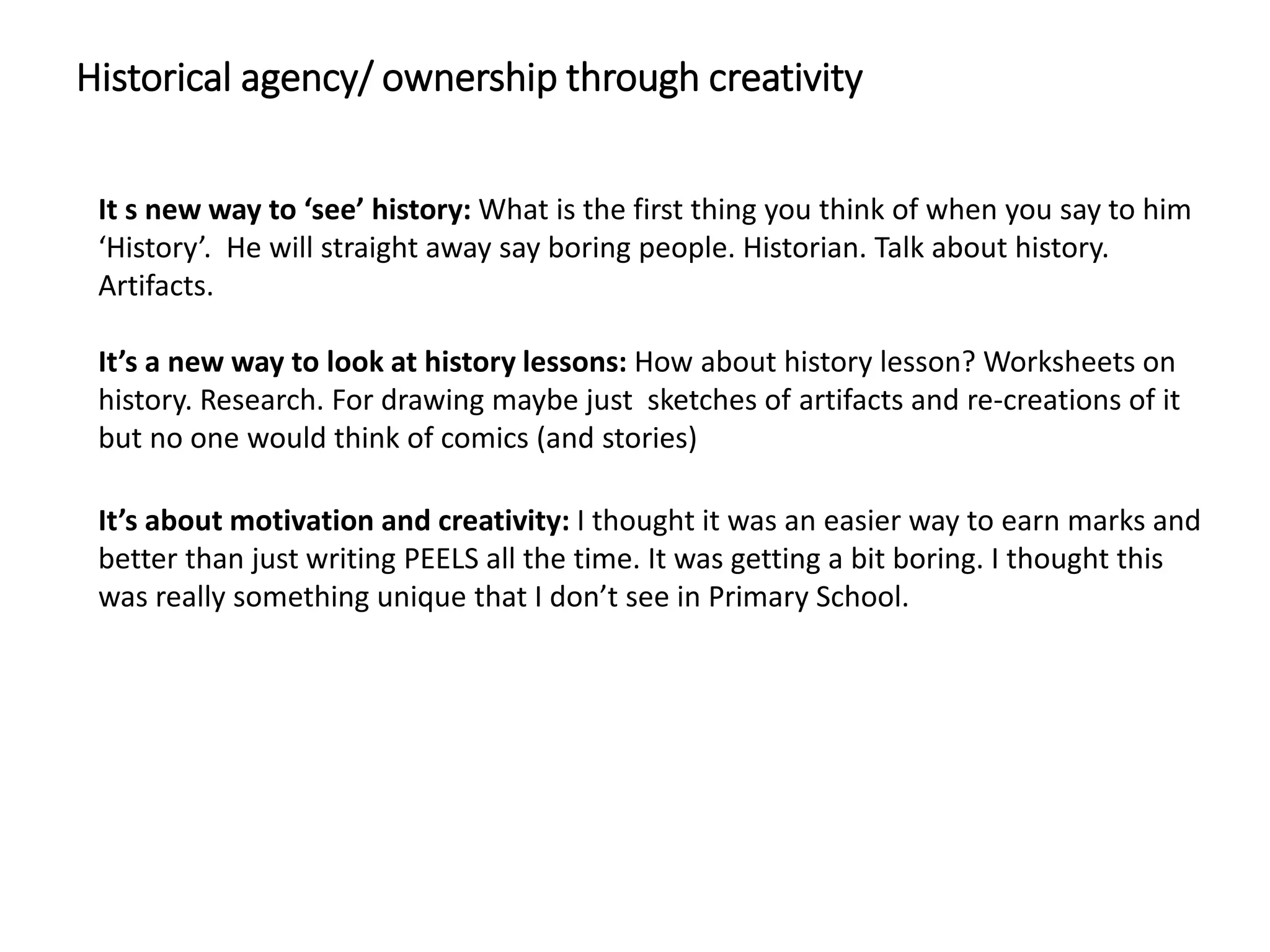 Historical agency/ ownership through creativity
It s new way to ‘see’ history: What is the first thing you think of when you say to him
‘History’. He will straight away say boring people. Historian. Talk about history.
Artifacts.
It’s a new way to look at history lessons: How about history lesson? Worksheets on
history. Research. For drawing maybe just sketches of artifacts and re-creations of it
but no one would think of comics (and stories)
It’s about motivation and creativity: I thought it was an easier way to earn marks and
better than just writing PEELS all the time. It was getting a bit boring. I thought this
was really something unique that I don’t see in Primary School.
 