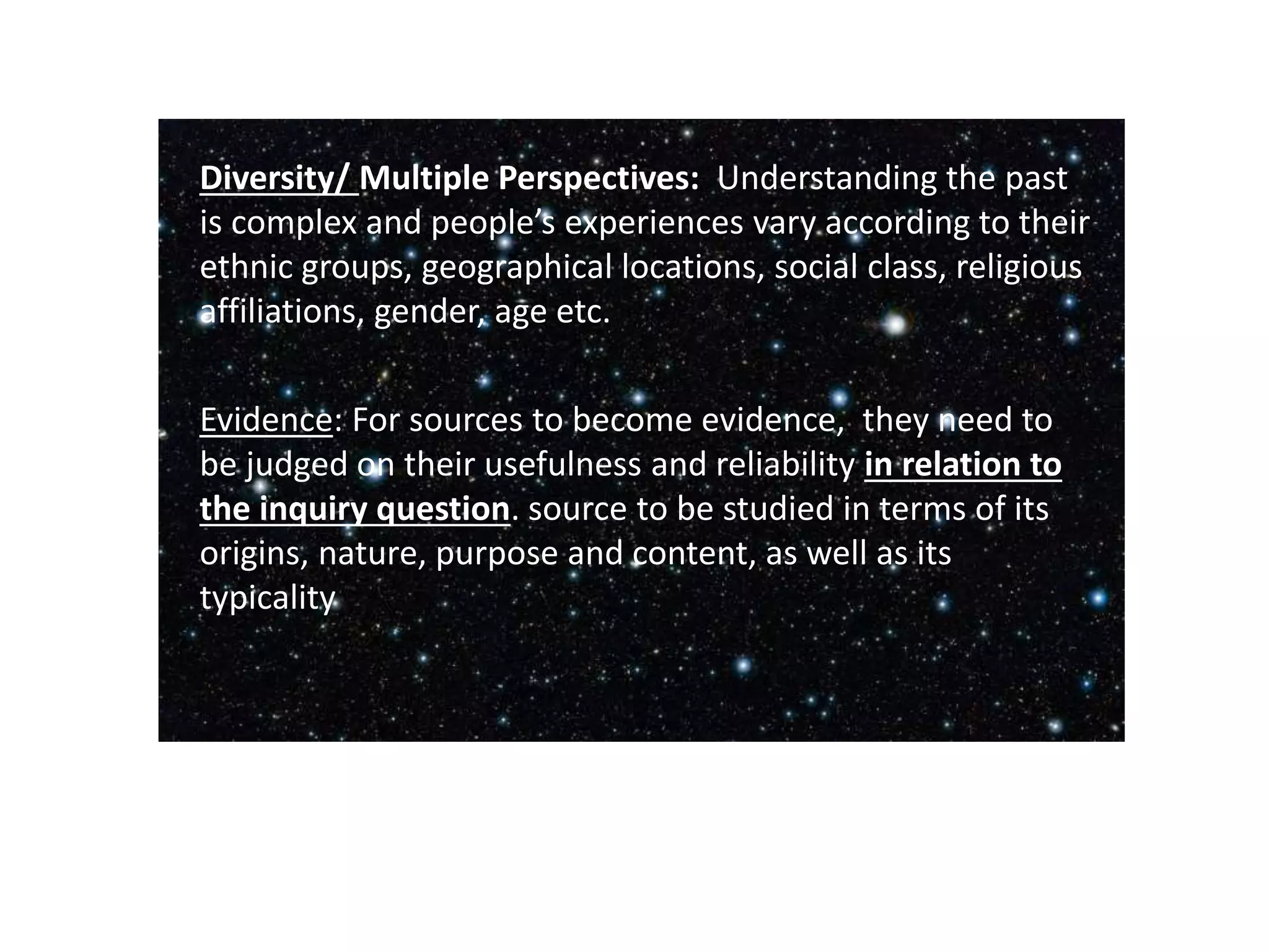Diversity/ Multiple Perspectives: Understanding the past
is complex and people’s experiences vary according to their
ethnic groups, geographical locations, social class, religious
affiliations, gender, age etc.
Evidence: For sources to become evidence, they need to
be judged on their usefulness and reliability in relation to
the inquiry question. source to be studied in terms of its
origins, nature, purpose and content, as well as its
typicality
 