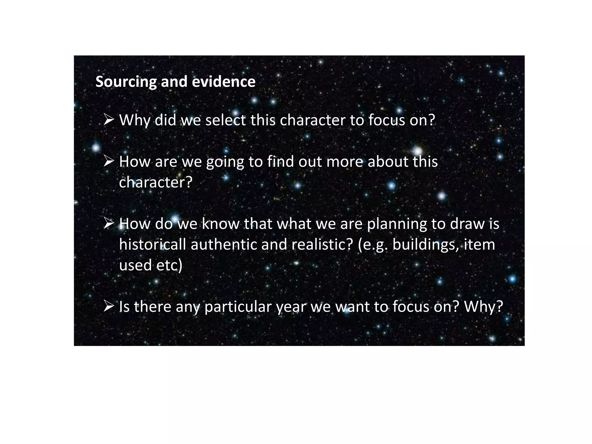  Why did we select this character to focus on?
 How are we going to find out more about this
character?
 How do we know that what we are planning to draw is
historicall authentic and realistic? (e.g. buildings, item
used etc)
 Is there any particular year we want to focus on? Why?
Sourcing and evidence
 