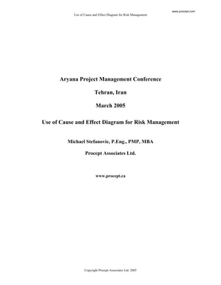 Use of Cause and Effect Diagram for Risk Management
Copyright Procept Associates Ltd. 2005
Aryana Project Management Conference
Tehran, Iran
March 2005
Use of Cause and Effect Diagram for Risk Management
Michael Stefanovic, P.Eng., PMP, MBA
Procept Associates Ltd.
www.procept.ca
www.procept.com
 