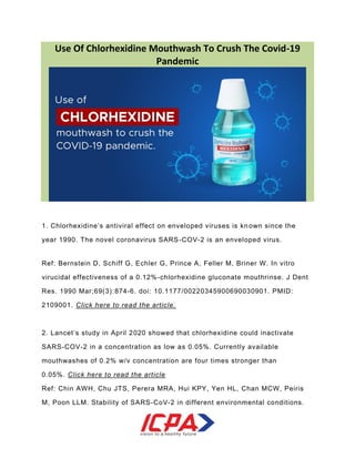 Use Of Chlorhexidine Mouthwash To Crush The Covid-19
Pandemic
1. Chlorhexidine’s antiviral effect on enveloped viruses is known since the
year 1990. The novel coronavirus SARS-COV-2 is an enveloped virus.
Ref: Bernstein D, Schiff G, Echler G, Prince A, Feller M, Briner W. In vitro
virucidal effectiveness of a 0.12%-chlorhexidine gluconate mouthrinse. J Dent
Res. 1990 Mar;69(3):874-6. doi: 10.1177/00220345900690030901. PMID:
2109001. Click here to read the article.
2. Lancet’s study in April 2020 showed that chlorhexidine could inactivate
SARS-COV-2 in a concentration as low as 0.05%. Currently available
mouthwashes of 0.2% w/v concentration are four times stronger than
0.05%. Click here to read the article
Ref: Chin AWH, Chu JTS, Perera MRA, Hui KPY, Yen HL, Chan MCW, Peiris
M, Poon LLM. Stability of SARS-CoV-2 in different environmental conditions.
 
