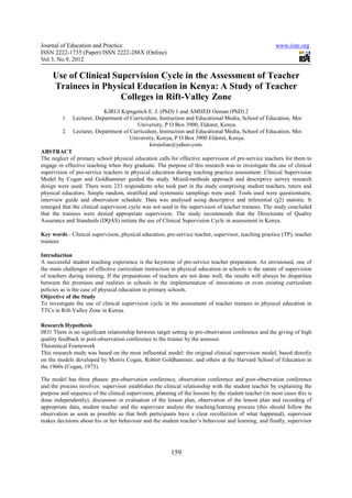 Journal of Education and Practice                                                                      www.iiste.org
ISSN 2222-1735 (Paper) ISSN 2222-288X (Online)
Vol 3, No.9, 2012

     Use of Clinical Supervision Cycle in the Assessment of Teacher
     Trainees in Physical Education in Kenya: A Study of Teacher
                       Colleges in Rift-Valley Zone
                           KIRUI Kipngetich E. J. (PhD) 1 and AMHED Osman (PhD) 2
         1.   Lecturer, Department of Curriculum, Instruction and Educational Media, School of Education, Moi
                                         University, P O Box 3900, Eldoret, Kenya.
         2.   Lecturer, Department of Curriculum, Instruction and Educational Media, School of Education, Moi
                                      University, Kenya, P O Box 3900 Eldoret, Kenya.
                                              kiruielias@yahoo.com.
ABSTRACT
The neglect of primary school physical education calls for effective supervision of pre-service teachers for them to
engage in effective teaching when they graduate. The purpose of this research was to investigate the use of clinical
supervision of pre-service teachers in physical education during teaching practice assessment. Clinical Supervision
Model by Cogan and Goldhammer guided the study. Mixed-methods approach and descriptive survey research
design were used. There were 233 respondents who took part in the study comprising student teachers, tutors and
physical educators. Simple random, stratified and systematic samplings were used. Tools used were questionnaire,
interview guide and observation schedule. Data was analysed using descriptive and inferential (χ2) statistic. It
emerged that the clinical supervision cycle was not used in the supervision of teacher trainees. The study concluded
that the trainees were denied appropriate supervision. The study recommends that the Directorate of Quality
Assurance and Standards (DQAS) initiate the use of Clinical Supervision Cycle in assessment in Kenya.

Key words - Clinical supervision, physical education, pre-service teacher, supervisor, teaching practice (TP), teacher
trainees

Introduction
A successful student teaching experience is the keystone of pre-service teacher preparation. As envisioned, one of
the main challenges of effective curriculum instruction in physical education in schools is the nature of supervision
of teachers during training. If the preparations of teachers are not done well, the results will always be disparities
between the promises and realities in schools in the implementation of innovations or even existing curriculum
policies as is the case of physical education in primary schools.
Objective of the Study
To investigate the use of clinical supervision cycle in the assessment of teacher trainees in physical education in
TTCs in Rift-Valley Zone in Kenya.

Research Hypothesis
HO1 There is no significant relationship between target setting in pre-observation conference and the giving of high
quality feedback in post-observation conference to the trainee by the assessor.
Theoretical Framework
This research study was based on the most influential model: the original clinical supervision model, based directly
on the models developed by Morris Cogan, Robert Goldhammer, and others at the Harvard School of Education in
the 1960s (Cogan, 1973).

The model has three phases: pre-observation conference, observation conference and post-observation conference
and the process involves: supervisor establishes the clinical relationship with the student teacher by explaining the
purpose and sequence of the clinical supervision, planning of the lessons by the student teacher (in most cases this is
done independently), discussion or evaluation of the lesson plan, observation of the lesson plan and recording of
appropriate data, student teacher and the supervisor analyse the teaching/learning process (this should follow the
observation as soon as possible so that both participants have a clear recollection of what happened), supervisor
makes decisions about his or her behaviour and the student teacher’s behaviour and learning, and finally, supervisor




                                                         159
 