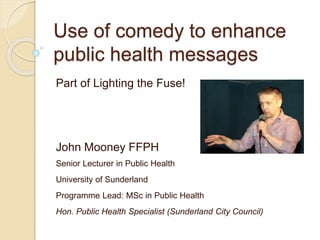 Use of comedy to enhance
public health messages
Part of Lighting the Fuse!
John Mooney FFPH
Senior Lecturer in Public Health
University of Sunderland
Programme Lead: MSc in Public Health
Hon. Public Health Specialist (Sunderland City Council)
 