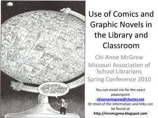 Use of Comics and Graphic Novels in the Library and Classroom Chi Anne McGrew Missouri Association of School Librarians Spring Conference 2010 You can email me for the exact powerpoint chiannemcgrew@charter.net Or most of the information and links can be found at http://mrsmcgrew.blogspot.com 