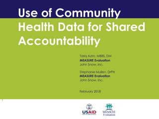 Use of Community
Health Data for Shared
Accountability
Tariq Azim, MBBS, DM
MEASURE Evaluation
John Snow, Inc.
Stephanie Mullen, DrPH
MEASURE Evaluation
John Snow, Inc.
February 2018
 